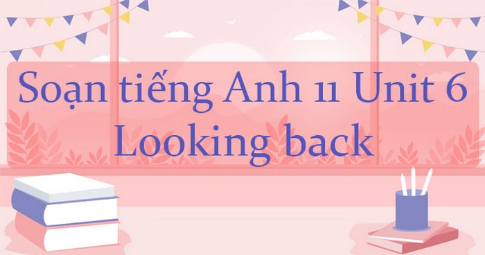 Phần tiếng Anh 11 Unit 6 Looking Back là phần tổng kết lại những kiến thức đã học trong toàn unit